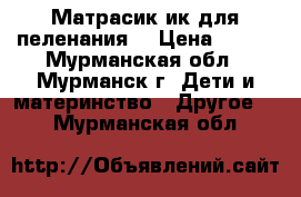 Матрасик ик для пеленания. › Цена ­ 400 - Мурманская обл., Мурманск г. Дети и материнство » Другое   . Мурманская обл.